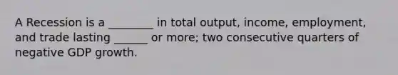 A Recession is a ________ in total output, income, employment, and trade lasting ______ or more; two consecutive quarters of negative GDP growth.