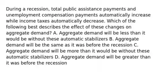 During a recession, total public assistance payments and unemployment compensation payments automatically increase while income taxes automatically decrease. Which of the following best describes the effect of these changes on aggregate demand? A. Aggregate demand will be <a href='https://www.questionai.com/knowledge/k7BtlYpAMX-less-than' class='anchor-knowledge'>less than</a> it would be without these automatic stabilizers B. Aggregate demand will be the same as it was before the recession C. Aggregate demand will be <a href='https://www.questionai.com/knowledge/keWHlEPx42-more-than' class='anchor-knowledge'>more than</a> it would be without these automatic stabilizers D. Aggregate demand will be <a href='https://www.questionai.com/knowledge/ktgHnBD4o3-greater-than' class='anchor-knowledge'>greater than</a> it was before the recession