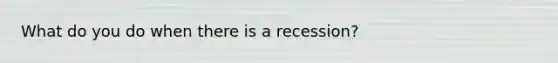 What do you do when there is a recession?