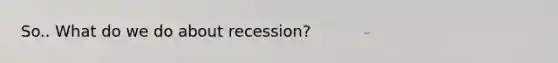 So.. What do we do about recession?