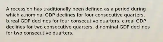 A recession has traditionally been defined as a period during which a.nominal GDP declines for four consecutive quarters. b.real GDP declines for four consecutive quarters. c.real GDP declines for two consecutive quarters. d.nominal GDP declines for two consecutive quarters.