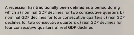 A recession has traditionally been defined as a period during which a) nominal GDP declines for two consecutive quarters b) nominal GDP declines for four consecutive quarters c) real GDP declines for two consecutive quarters d) real GDP declines for four consecutive quarters e) real GDP declines