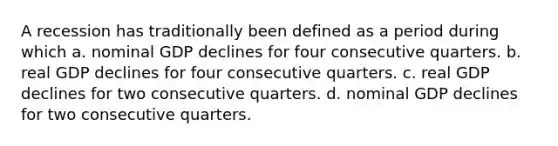 A recession has traditionally been defined as a period during which a. nominal GDP declines for four consecutive quarters. b. real GDP declines for four consecutive quarters. c. real GDP declines for two consecutive quarters. d. nominal GDP declines for two consecutive quarters.