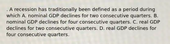 . A recession has traditionally been defined as a period during which A. nominal GDP declines for two consecutive quarters. B. nominal GDP declines for four consecutive quarters. C. real GDP declines for two consecutive quarters. D. real GDP declines for four consecutive quarters.