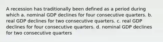 A recession has traditionally been defined as a period during which a. nominal GDP declines for four consecutive quarters. b. real GDP declines for two consecutive quarters. c. real GDP declines for four consecutive quarters. d. nominal GDP declines for two consecutive quarters