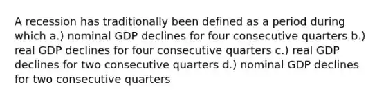 A recession has traditionally been defined as a period during which a.) nominal GDP declines for four consecutive quarters b.) real GDP declines for four consecutive quarters c.) real GDP declines for two consecutive quarters d.) nominal GDP declines for two consecutive quarters