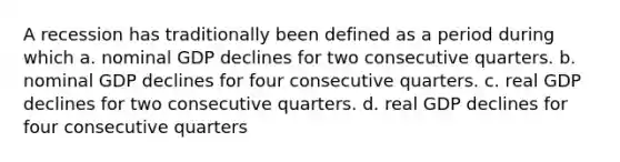 A recession has traditionally been defined as a period during which a. nominal GDP declines for two consecutive quarters. b. nominal GDP declines for four consecutive quarters. c. real GDP declines for two consecutive quarters. d. real GDP declines for four consecutive quarters