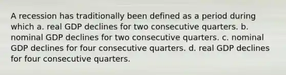 A recession has traditionally been defined as a period during which a. real GDP declines for two consecutive quarters. b. nominal GDP declines for two consecutive quarters. c. nominal GDP declines for four consecutive quarters. d. real GDP declines for four consecutive quarters.