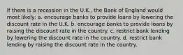 If there is a recession in the U.K., the Bank of England would most likely: a. encourage banks to provide loans by lowering the discount rate in the U.K. b. encourage banks to provide loans by raising the discount rate in the country. c. restrict bank lending by lowering the discount rate in the country. d. restrict bank lending by raising the discount rate in the country.