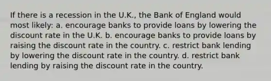 If there is a recession in the U.K., the Bank of England would most likely: a. encourage banks to provide loans by lowering the discount rate in the U.K. b. encourage banks to provide loans by raising the discount rate in the country. c. restrict bank lending by lowering the discount rate in the country. d. restrict bank lending by raising the discount rate in the country.