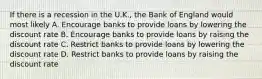 If there is a recession in the U.K., the Bank of England would most likely A. Encourage banks to provide loans by lowering the discount rate B. Encourage banks to provide loans by raising the discount rate C. Restrict banks to provide loans by lowering the discount rate D. Restrict banks to provide loans by raising the discount rate