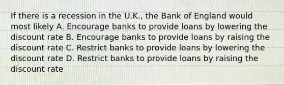 If there is a recession in the U.K., the Bank of England would most likely A. Encourage banks to provide loans by lowering the discount rate B. Encourage banks to provide loans by raising the discount rate C. Restrict banks to provide loans by lowering the discount rate D. Restrict banks to provide loans by raising the discount rate