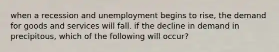 when a recession and unemployment begins to rise, the demand for goods and services will fall. if the decline in demand in precipitous, which of the following will occur?