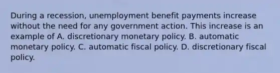 During a recession, unemployment benefit payments increase without the need for any government action. This increase is an example of A. discretionary monetary policy. B. automatic monetary policy. C. automatic fiscal policy. D. discretionary fiscal policy.