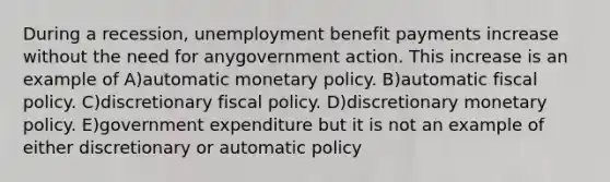 During a recession, unemployment benefit payments increase without the need for anygovernment action. This increase is an example of A)automatic monetary policy. B)automatic fiscal policy. C)discretionary fiscal policy. D)discretionary monetary policy. E)government expenditure but it is not an example of either discretionary or automatic policy