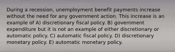 During a recession, unemployment benefit payments increase without the need for any government action. This increase is an example of A) discretionary fiscal policy. B) government expenditure but it is not an example of either discretionary or automatic policy. C) automatic fiscal policy. D) discretionary monetary policy. E) automatic monetary policy.