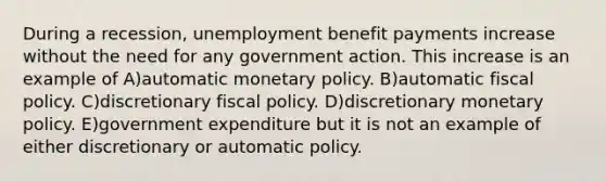 During a recession, unemployment benefit payments increase without the need for any government action. This increase is an example of A)automatic monetary policy. B)automatic fiscal policy. C)discretionary fiscal policy. D)discretionary monetary policy. E)government expenditure but it is not an example of either discretionary or automatic policy.