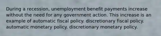 During a recession, unemployment benefit payments increase without the need for any government action. This increase is an example of automatic <a href='https://www.questionai.com/knowledge/kPTgdbKdvz-fiscal-policy' class='anchor-knowledge'>fiscal policy</a>. discretionary fiscal policy. automatic <a href='https://www.questionai.com/knowledge/kEE0G7Llsx-monetary-policy' class='anchor-knowledge'>monetary policy</a>. discretionary monetary policy.