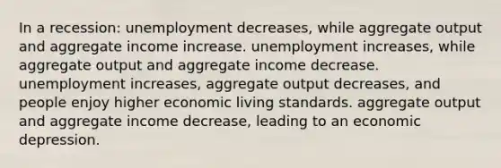 In a recession: unemployment decreases, while aggregate output and aggregate income increase. unemployment increases, while aggregate output and aggregate income decrease. unemployment increases, aggregate output decreases, and people enjoy higher economic living standards. aggregate output and aggregate income decrease, leading to an economic depression.