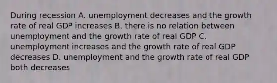 During recession A. unemployment decreases and the growth rate of real GDP increases B. there is no relation between unemployment and the growth rate of real GDP C. unemployment increases and the growth rate of real GDP decreases D. unemployment and the growth rate of real GDP both decreases