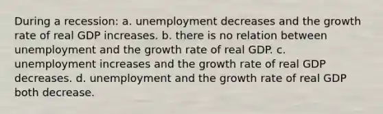 During a recession: a. unemployment decreases and the growth rate of real GDP increases. b. there is no relation between unemployment and the growth rate of real GDP. c. unemployment increases and the growth rate of real GDP decreases. d. unemployment and the growth rate of real GDP both decrease.