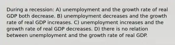 During a recession: A) unemployment and the growth rate of real GDP both decrease. B) unemployment decreases and the growth rate of real GDP increases. C) unemployment increases and the growth rate of real GDP decreases. D) there is no relation between unemployment and the growth rate of real GDP.