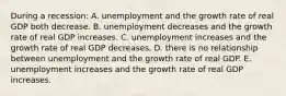 During a recession: A. unemployment and the growth rate of real GDP both decrease. B. unemployment decreases and the growth rate of real GDP increases. C. unemployment increases and the growth rate of real GDP decreases. D. there is no relationship between unemployment and the growth rate of real GDP. E. unemployment increases and the growth rate of real GDP increases.