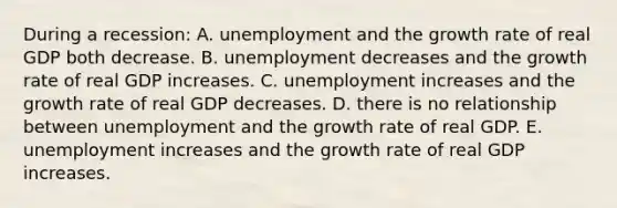 During a recession: A. unemployment and the growth rate of real GDP both decrease. B. unemployment decreases and the growth rate of real GDP increases. C. unemployment increases and the growth rate of real GDP decreases. D. there is no relationship between unemployment and the growth rate of real GDP. E. unemployment increases and the growth rate of real GDP increases.