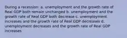 During a recession: a. unemployment and the growth rate of Real GDP both remain unchanged b. unemployment and the growth rate of Real GDP both decrease c. unemployment increases and the growth rate of Real GDP decreases d. unemployment decreases and the growth rate of Real GDP increases