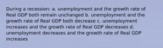 During a recession: a. unemployment and the growth rate of Real GDP both remain unchanged b. unemployment and the growth rate of Real GDP both decrease c. unemployment increases and the growth rate of Real GDP decreases d. unemployment decreases and the growth rate of Real GDP increases