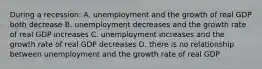 During a recession: A. unemployment and the growth of real GDP both decrease B. unemployment decreases and the growth rate of real GDP increases C. unemployment increases and the growth rate of real GDP decreases D. there is no relationship between unemployment and the growth rate of real GDP