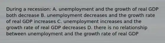 During a recession: A. unemployment and the growth of real GDP both decrease B. unemployment decreases and the growth rate of real GDP increases C. unemployment increases and the growth rate of real GDP decreases D. there is no relationship between unemployment and the growth rate of real GDP