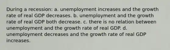 During a recession: a. unemployment increases and the growth rate of real GDP decreases. b. unemployment and the growth rate of real GDP both decrease. c. there is no relation between unemployment and the growth rate of real GDP. d. unemployment decreases and the growth rate of real GDP increases.