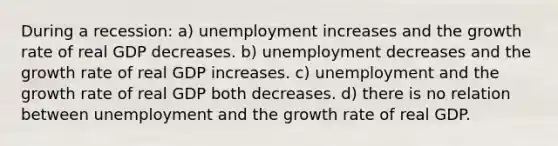 During a recession: a) unemployment increases and the growth rate of real GDP decreases. b) unemployment decreases and the growth rate of real GDP increases. c) unemployment and the growth rate of real GDP both decreases. d) there is no relation between unemployment and the growth rate of real GDP.