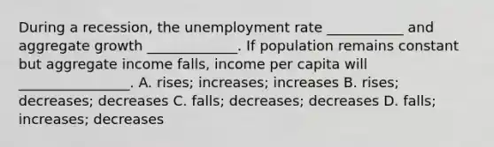 During a recession, the unemployment rate ___________ and aggregate growth _____________. If population remains constant but aggregate income falls, income per capita will ________________. A. rises; increases; increases B. rises; decreases; decreases C. falls; decreases; decreases D. falls; increases; decreases