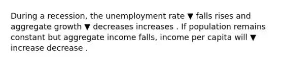 During a​ recession, the unemployment rate ▼ falls rises and aggregate growth ▼ decreases increases . If population remains constant but aggregate income​ falls, income per capita will ▼ increase decrease .