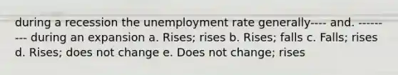 during a recession the unemployment rate generally---- and. --------- during an expansion a. Rises; rises b. Rises; falls c. Falls; rises d. Rises; does not change e. Does not change; rises