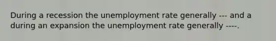 During a recession the unemployment rate generally --- and a during an expansion the unemployment rate generally ----.