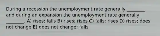 During a recession the unemployment rate generally ________ and during an expansion the unemployment rate generally ________. A) rises; falls B) rises; rises C) falls; rises D) rises; does not change E) does not change; falls