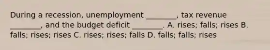 During a​ recession, unemployment​ ________, tax revenue​ ________, and the budget deficit​ ________. A. ​rises; falls; rises B. ​falls; rises; rises C. ​rises; rises; falls D. ​falls; falls; rises