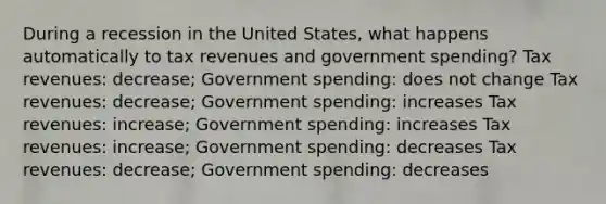 During a recession in the United States, what happens automatically to tax revenues and government spending? Tax revenues: decrease; Government spending: does not change Tax revenues: decrease; Government spending: increases Tax revenues: increase; Government spending: increases Tax revenues: increase; Government spending: decreases Tax revenues: decrease; Government spending: decreases