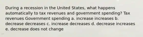 During a recession in the United States, what happens automatically to tax revenues and government spending? Tax revenues Government spending a. increase increases b. decrease decreases c. increase decreases d. decrease increases e. decrease does not change