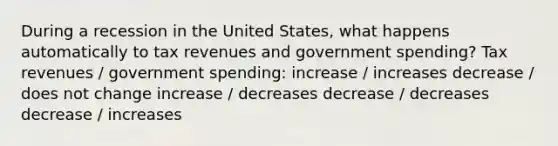 During a recession in the United States, what happens automatically to tax revenues and government spending? Tax revenues / government spending: increase / increases decrease / does not change increase / decreases decrease / decreases decrease / increases