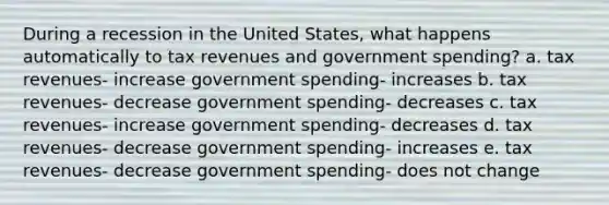 During a recession in the United States, what happens automatically to tax revenues and government spending? a. tax revenues- increase government spending- increases b. tax revenues- decrease government spending- decreases c. tax revenues- increase government spending- decreases d. tax revenues- decrease government spending- increases e. tax revenues- decrease government spending- does not change