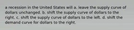 a recession in the United States will a. leave the supply curve of dollars unchanged. b. shift the supply curve of dollars to the right. c. shift the supply curve of dollars to the left. d. shift the demand curve for dollars to the right.