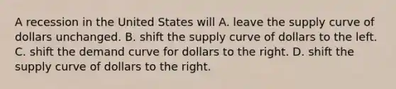 A recession in the United States will A. leave the supply curve of dollars unchanged. B. shift the supply curve of dollars to the left. C. shift the demand curve for dollars to the right. D. shift the supply curve of dollars to the right.