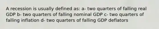 A recession is usually defined as: a- two quarters of falling real GDP b- two quarters of falling nominal GDP c- two quarters of falling inflation d- two quarters of falling GDP deflators