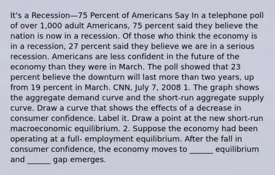 ​It's a Recession—75 Percent of Americans Say In a telephone poll of over​ 1,000 adult​ Americans, 75 percent said they believe the nation is now in a recession. Of those who think the economy is in a​ recession, 27 percent said they believe we are in a serious recession. Americans are less confident in the future of the economy than they were in March. The poll showed that 23 percent believe the downturn will last more than two​ years, up from 19 percent in March. CNN​, July​ 7, 2008 1. The graph shows the aggregate demand curve and the​ short-run aggregate supply curve. Draw a curve that shows the effects of a decrease in consumer confidence. Label it. Draw a point at the new​ short-run macroeconomic equilibrium. 2. Suppose the economy had been operating at a​ full- employment equilibrium. After the fall in consumer​ confidence, the economy moves to​ ______ equilibrium and​ ______ gap emerges.