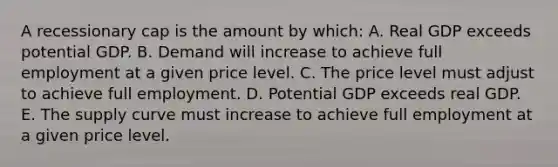 A recessionary cap is the amount by which: A. Real GDP exceeds potential GDP. B. Demand will increase to achieve full employment at a given price level. C. The price level must adjust to achieve full employment. D. Potential GDP exceeds real GDP. E. The supply curve must increase to achieve full employment at a given price level.