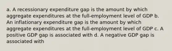 a. A recessionary expenditure gap is the amount by which aggregate expenditures at the full-employment level of GDP b. An inflationary expenditure gap is the amount by which aggregate expenditures at the full-employment level of GDP c. A positive GDP gap is associated with d. A negative GDP gap is associated with